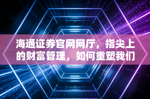 海通证券官网网厅,指尖上的财富管理,如何重塑我们的投资生活?