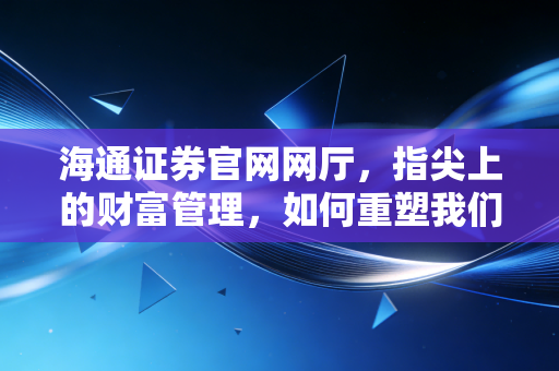 海通证券官网网厅,指尖上的财富管理,如何重塑我们的投资生活?
