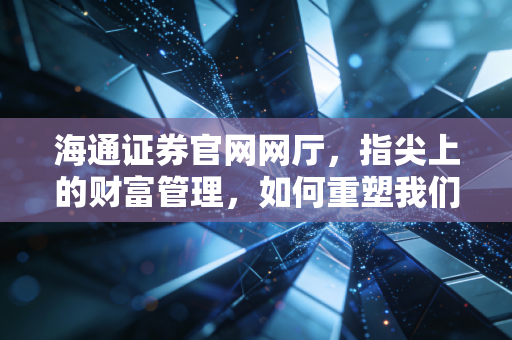 海通证券官网网厅,指尖上的财富管理,如何重塑我们的投资生活?