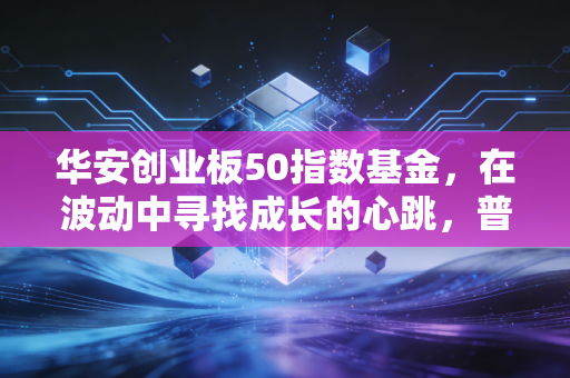 华安创业板50指数基金,在波动中寻找成长的心跳,普通人如何布局未来?