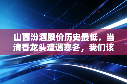 山西汾酒股价历史最低,当清香龙头遭遇寒冬,我们该恐慌还是贪婪?