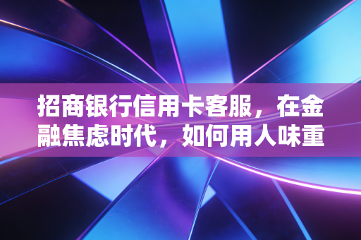 招商银行信用卡客服,在金融焦虑时代,如何用人味重塑服务护城河