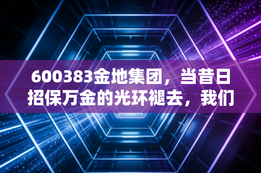 600383金地集团,当昔日招保万金的光环褪去,我们该如何审视这家老牌房企的生存之道?