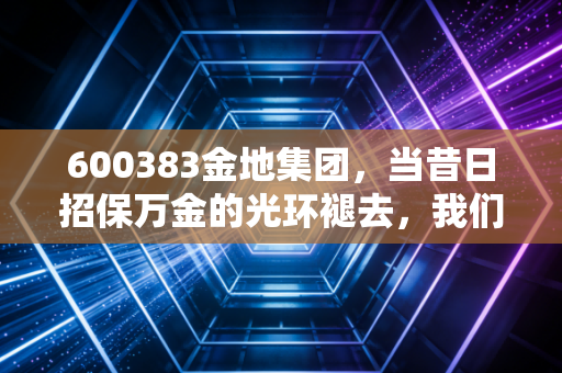 600383金地集团,当昔日招保万金的光环褪去,我们该如何审视这家老牌房企的生存之道?