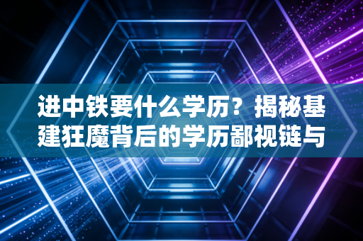 进中铁要什么学历?揭秘基建狂魔背后的学历鄙视链与生存法则
