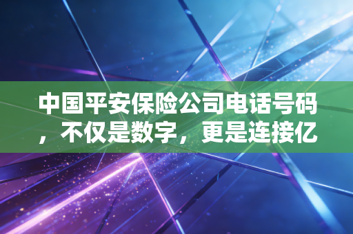 中国平安保险公司电话号码,不仅是数字,更是连接亿万家庭的安全纽带