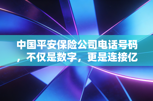 中国平安保险公司电话号码,不仅是数字,更是连接亿万家庭的安全纽带
