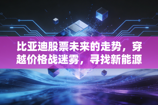 比亚迪股票未来的走势,穿越价格战迷雾,寻找新能源巨头的长期价值