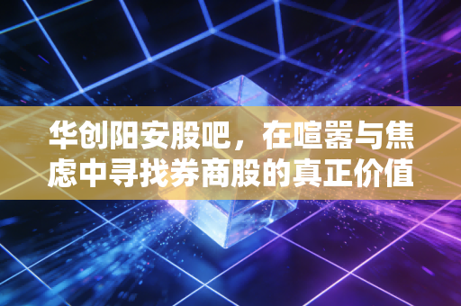 华创阳安股吧,在喧嚣与焦虑中寻找券商股的真正价值
