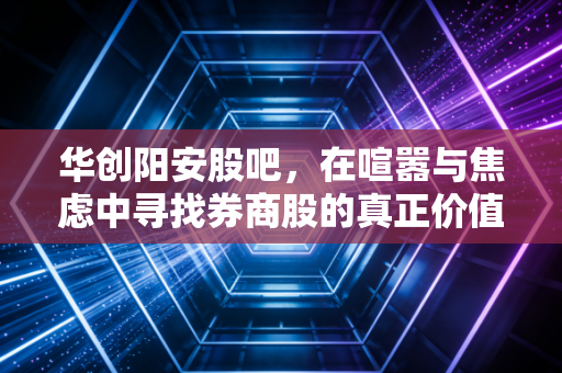 华创阳安股吧,在喧嚣与焦虑中寻找券商股的真正价值