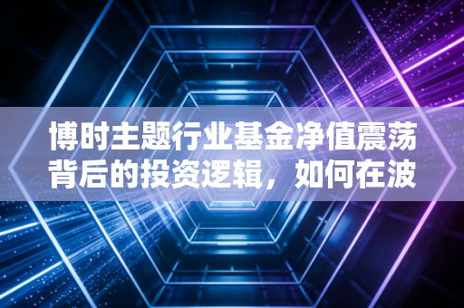 博时主题行业基金净值震荡背后的投资逻辑,如何在波动中寻找定海神针
