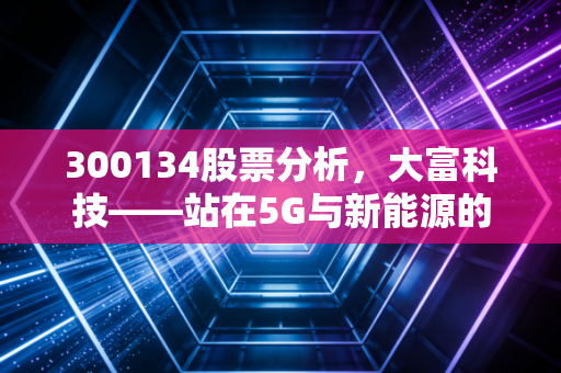 300134股票分析,大富科技——站在5G与新能源的十字路口,它是被遗忘的隐形冠军吗?