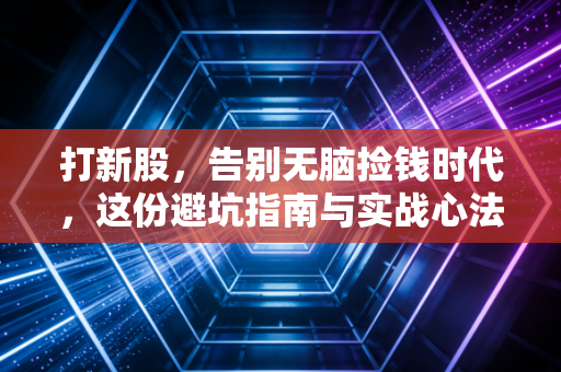 打新股,告别无脑捡钱时代,这份避坑指南与实战心法请收好