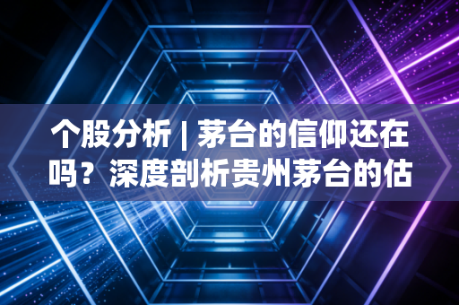 个股分析 | 茅台的信仰还在吗?深度剖析贵州茅台的估值逻辑与未来迷雾
