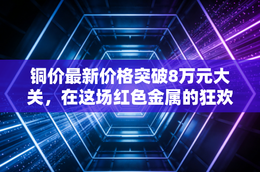铜价最新价格突破8万元大关,在这场红色金属的狂欢中,我们该如何自处?