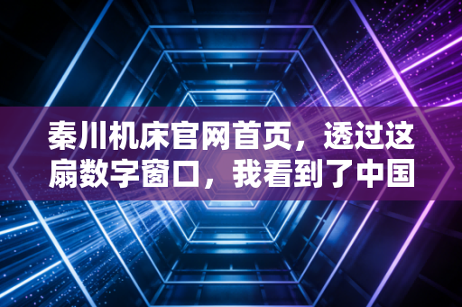秦川机床官网首页,透过这扇数字窗口,我看到了中国工业母机的倔强与新生