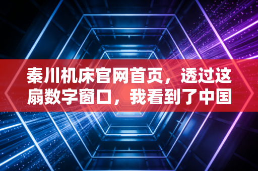 秦川机床官网首页,透过这扇数字窗口,我看到了中国工业母机的倔强与新生
