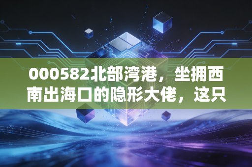 000582北部湾港，坐拥西南出海口的隐形大佬，这只港口股到底藏着什么机会？