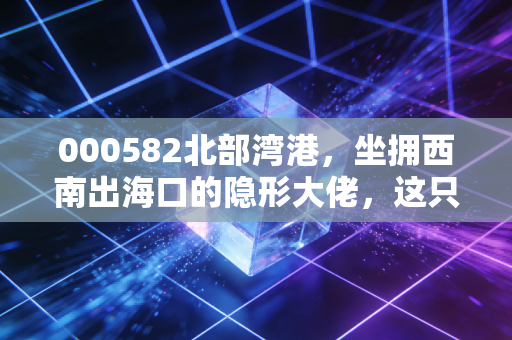 000582北部湾港，坐拥西南出海口的隐形大佬，这只港口股到底藏着什么机会？