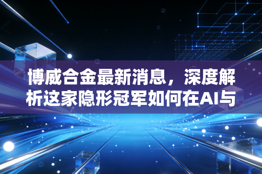 博威合金最新消息,深度解析这家隐形冠军如何在AI与新能源浪潮中突围,未来还有多大空间?