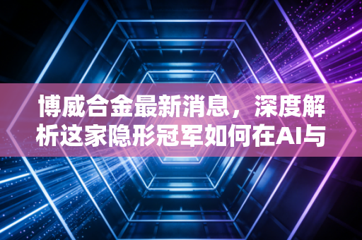 博威合金最新消息,深度解析这家隐形冠军如何在AI与新能源浪潮中突围,未来还有多大空间?