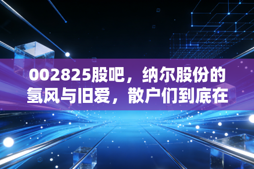 002825股吧,纳尔股份的氢风与旧爱,散户们到底在焦虑什么?