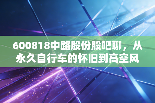 600818中路股份股吧聊,从永久自行车的怀旧到高空风能的豪赌,散户们的爱恨情仇