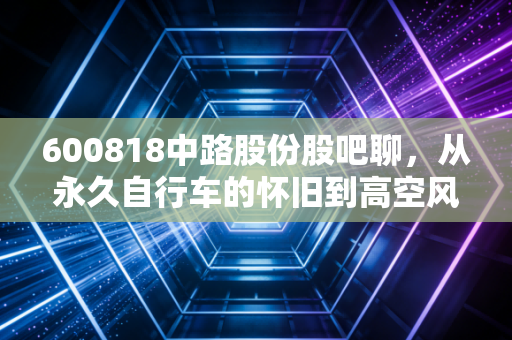600818中路股份股吧聊,从永久自行车的怀旧到高空风能的豪赌,散户们的爱恨情仇