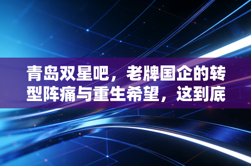 青岛双星吧,老牌国企的转型阵痛与重生希望,这到底是价值洼地还是业绩雷区?
