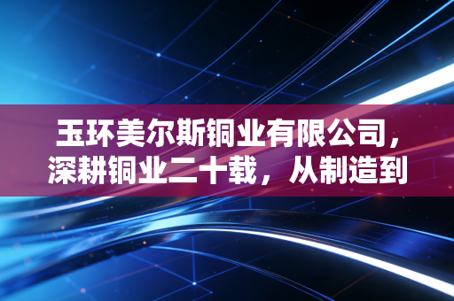 玉环美尔斯铜业有限公司,深耕铜业二十载,从制造到智造的突围样本