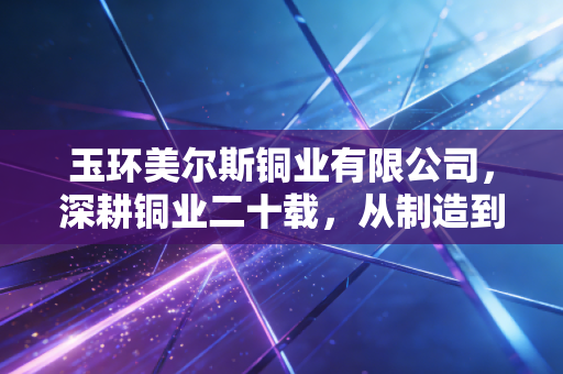 玉环美尔斯铜业有限公司,深耕铜业二十载,从制造到智造的突围样本