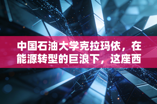 中国石油大学克拉玛依,在能源转型的巨浪下,这座西部炼油厂还能炼出多少金饭碗?