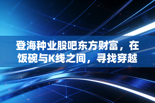 登海种业股吧东方财富,在饭碗与K线之间,寻找穿越周期的定力