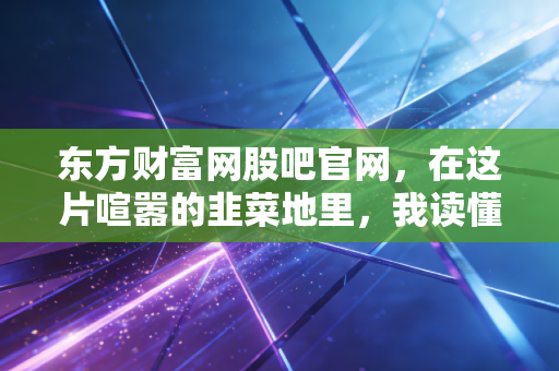 东方财富网股吧官网,在这片喧嚣的韭菜地里,我读懂了人性与贪婪