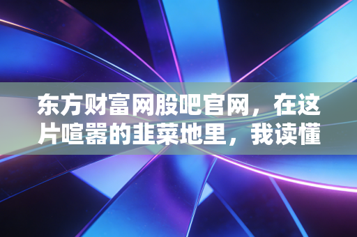 东方财富网股吧官网,在这片喧嚣的韭菜地里,我读懂了人性与贪婪