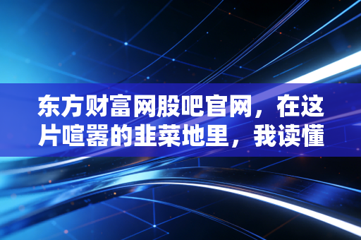 东方财富网股吧官网,在这片喧嚣的韭菜地里,我读懂了人性与贪婪