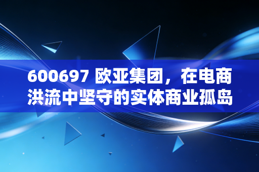 600697 欧亚集团,在电商洪流中坚守的实体商业孤岛,还是被低估的隐形资产?