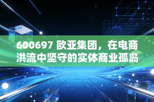 600697 欧亚集团,在电商洪流中坚守的实体商业孤岛,还是被低估的隐形资产?