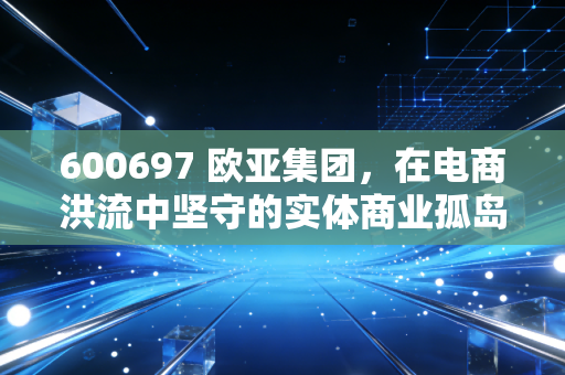 600697 欧亚集团,在电商洪流中坚守的实体商业孤岛,还是被低估的隐形资产?