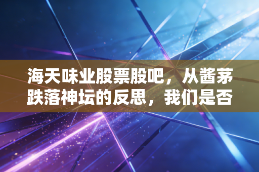 海天味业股票股吧,从酱茅跌落神坛的反思,我们是否还要坚守餐桌上的旧爱?