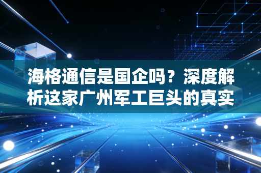 海格通信是国企吗？深度解析这家广州军工巨头的真实底色与投资逻辑