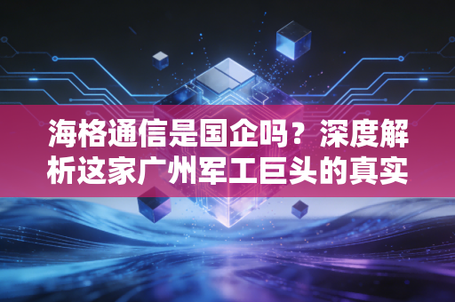 海格通信是国企吗？深度解析这家广州军工巨头的真实底色与投资逻辑