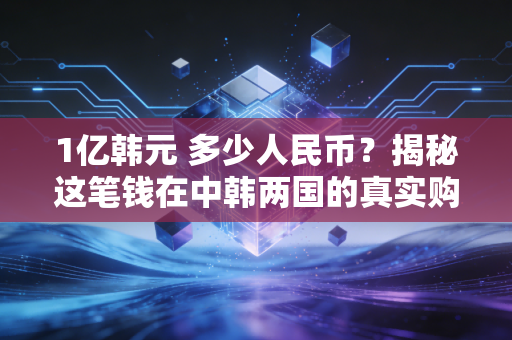 1亿韩元 多少人民币？揭秘这笔钱在中韩两国的真实购买力与生活图景