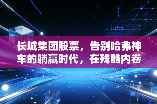 长城集团股票,告别哈弗神车的躺赢时代,在残酷内卷中寻找硬汉的生存法则