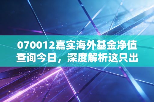 070012嘉实海外基金净值查询今日,深度解析这只出海基金的得失与持有心态