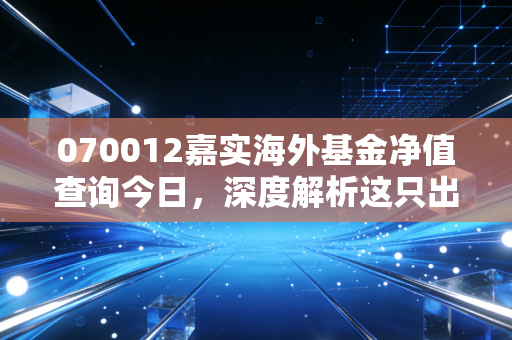 070012嘉实海外基金净值查询今日,深度解析这只出海基金的得失与持有心态