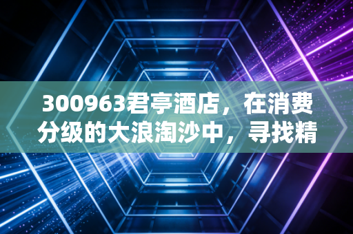 300963君亭酒店,在消费分级的大浪淘沙中,寻找精致睡眠的长期主义