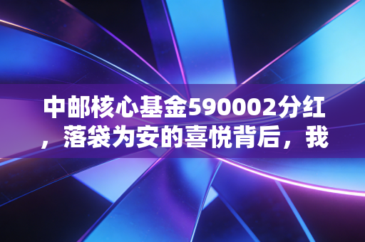中邮核心基金590002分红,落袋为安的喜悦背后,我们需要看清哪些真相?