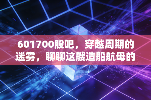 601700股吧,穿越周期的迷雾,聊聊这艘造船航母的投资心法