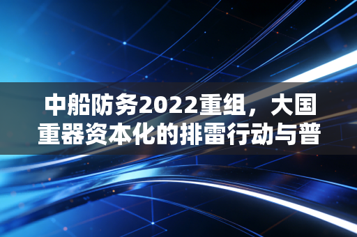 中船防务2022重组,大国重器资本化的排雷行动与普通投资者的财富焦虑